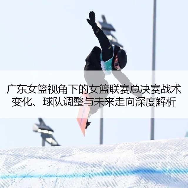 广东女篮视角下的女篮联赛总决赛战术变化、球队调整与未来走向深度解析
